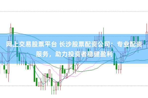 网上交易股票平台 长沙股票配资公司：专业配资服务，助力投资者稳健盈利