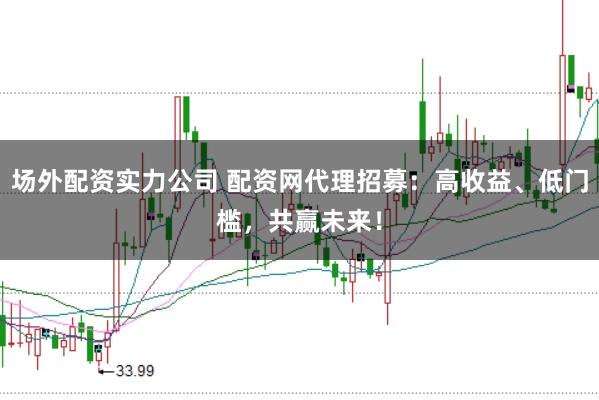 场外配资实力公司 配资网代理招募：高收益、低门槛，共赢未来！