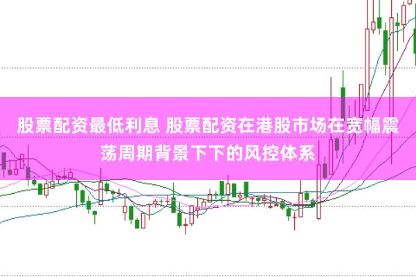 股票配资最低利息 股票配资在港股市场在宽幅震荡周期背景下下的风控体系