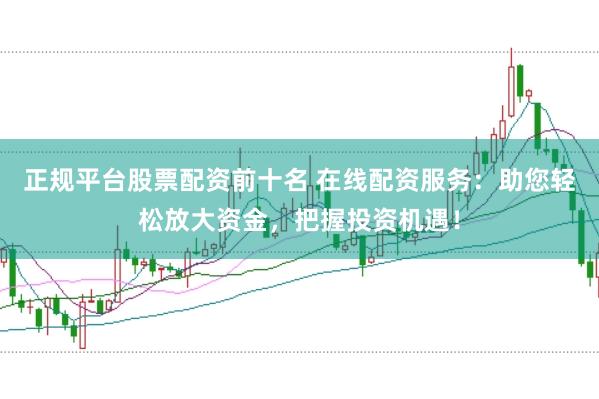 正规平台股票配资前十名 在线配资服务：助您轻松放大资金，把握投资机遇！