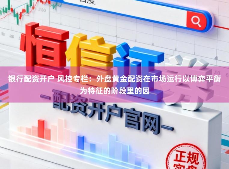 银行配资开户 风控专栏：外盘黄金配资在市场运行以博弈平衡为特征的阶段里的因