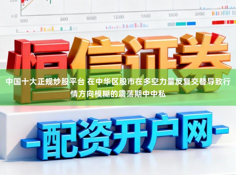 中国十大正规炒股平台 在中华区股市在多空力量反复交替导致行情方向模糊的震荡期中中私