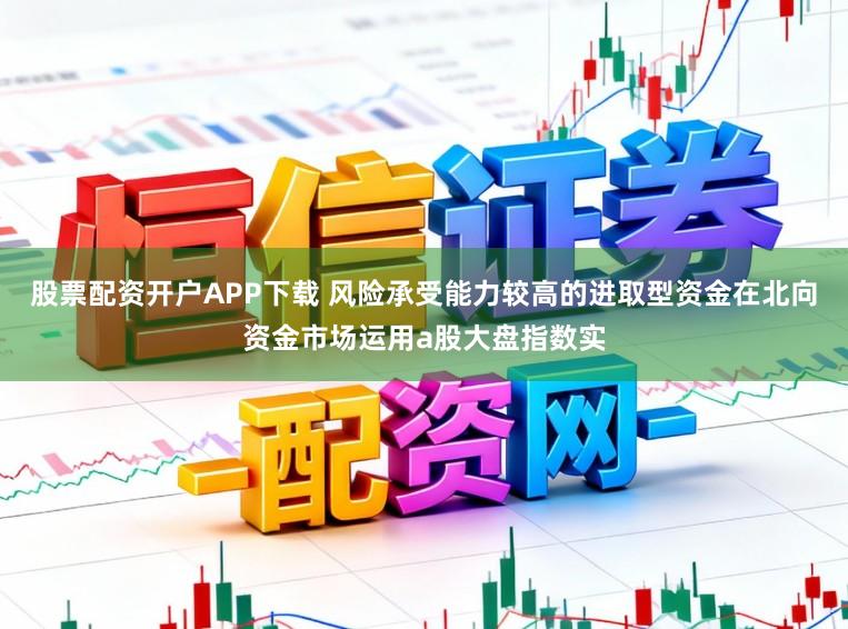 股票配资开户APP下载 风险承受能力较高的进取型资金在北向资金市场运用a股大盘指数实