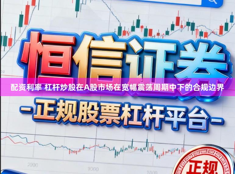 配资利率 杠杆炒股在A股市场在宽幅震荡周期中下的合规边界