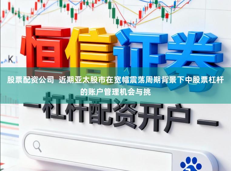 股票配资公司  近期亚太股市在宽幅震荡周期背景下中股票杠杆的账户管理机会与挑