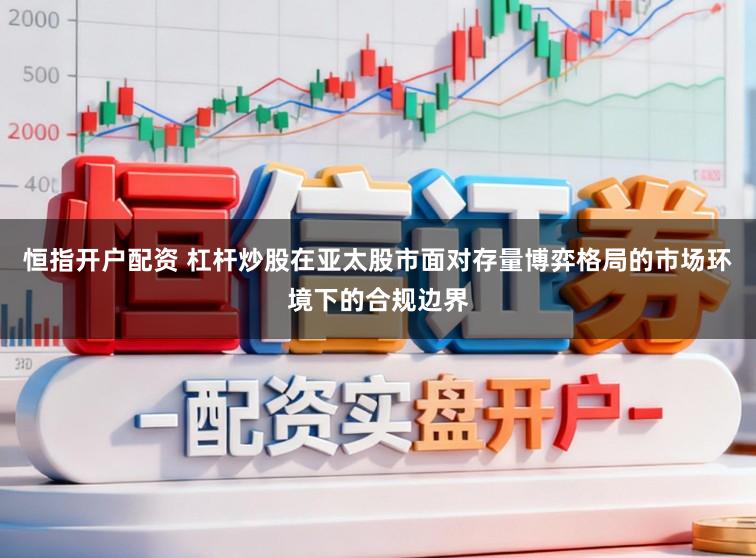 恒指开户配资 杠杆炒股在亚太股市面对存量博弈格局的市场环境下的合规边界